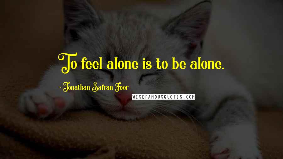 Jonathan Safran Foer Quotes: To feel alone is to be alone.