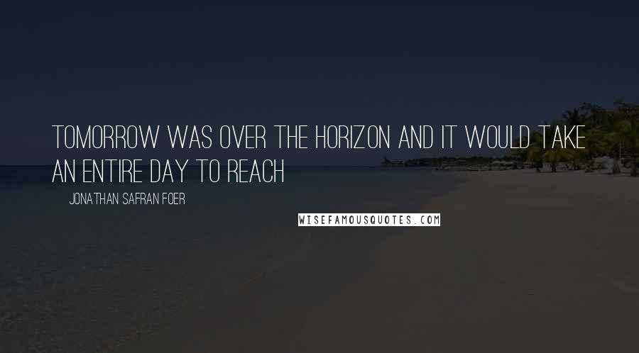 Jonathan Safran Foer Quotes: Tomorrow was over the horizon and it would take an entire day to reach