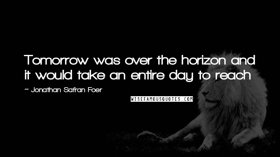 Jonathan Safran Foer Quotes: Tomorrow was over the horizon and it would take an entire day to reach