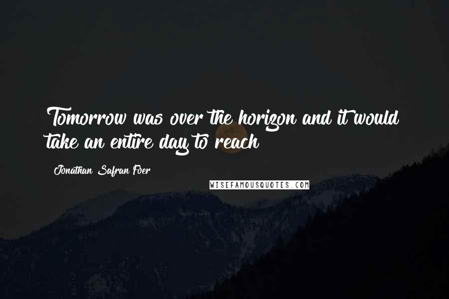 Jonathan Safran Foer Quotes: Tomorrow was over the horizon and it would take an entire day to reach