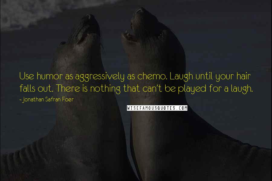 Jonathan Safran Foer Quotes: Use humor as aggressively as chemo. Laugh until your hair falls out. There is nothing that can't be played for a laugh.