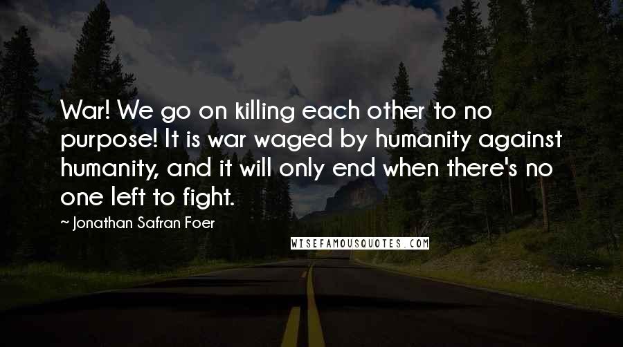 Jonathan Safran Foer Quotes: War! We go on killing each other to no purpose! It is war waged by humanity against humanity, and it will only end when there's no one left to fight.