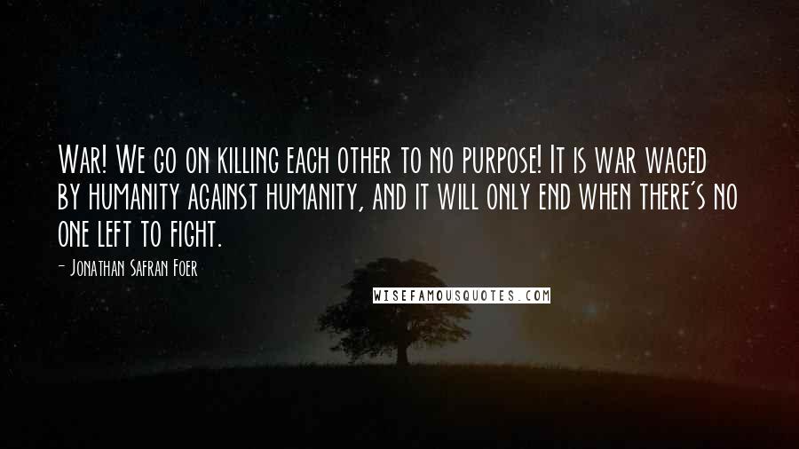 Jonathan Safran Foer Quotes: War! We go on killing each other to no purpose! It is war waged by humanity against humanity, and it will only end when there's no one left to fight.