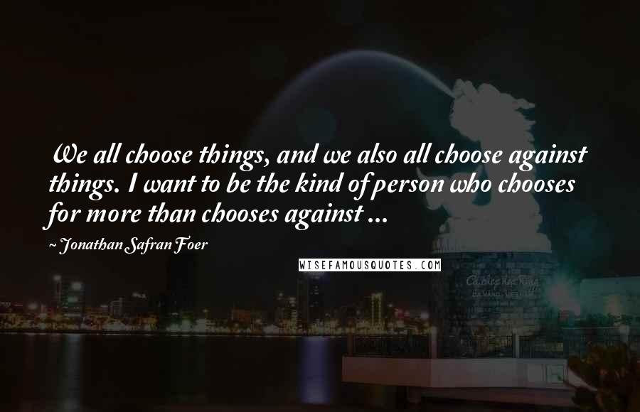 Jonathan Safran Foer Quotes: We all choose things, and we also all choose against things. I want to be the kind of person who chooses for more than chooses against ...