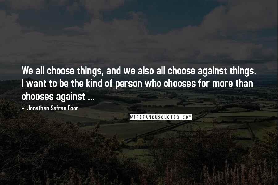 Jonathan Safran Foer Quotes: We all choose things, and we also all choose against things. I want to be the kind of person who chooses for more than chooses against ...