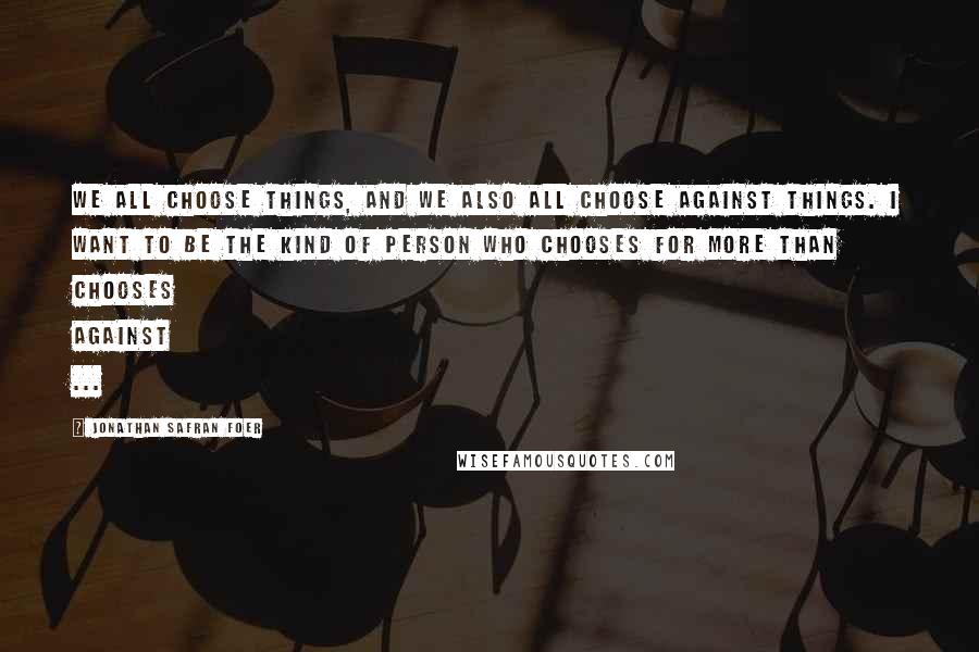 Jonathan Safran Foer Quotes: We all choose things, and we also all choose against things. I want to be the kind of person who chooses for more than chooses against ...