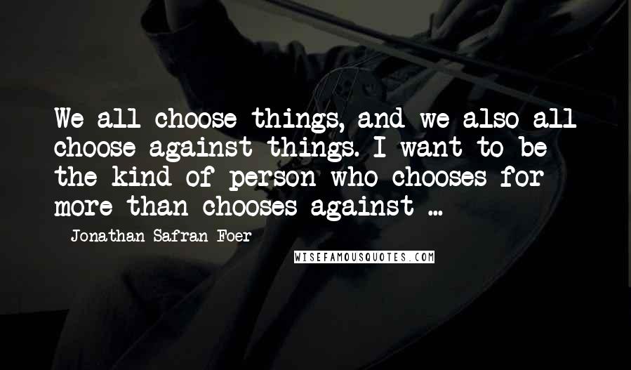 Jonathan Safran Foer Quotes: We all choose things, and we also all choose against things. I want to be the kind of person who chooses for more than chooses against ...