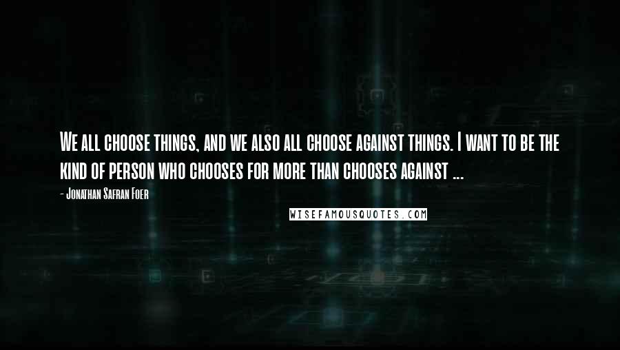 Jonathan Safran Foer Quotes: We all choose things, and we also all choose against things. I want to be the kind of person who chooses for more than chooses against ...