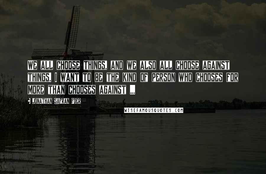 Jonathan Safran Foer Quotes: We all choose things, and we also all choose against things. I want to be the kind of person who chooses for more than chooses against ...