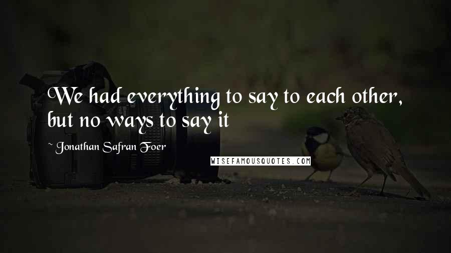 Jonathan Safran Foer Quotes: We had everything to say to each other, but no ways to say it