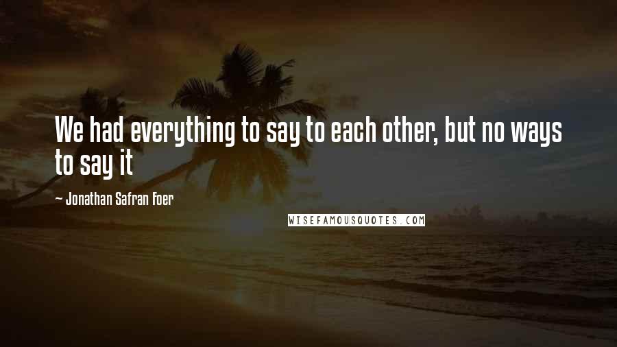 Jonathan Safran Foer Quotes: We had everything to say to each other, but no ways to say it