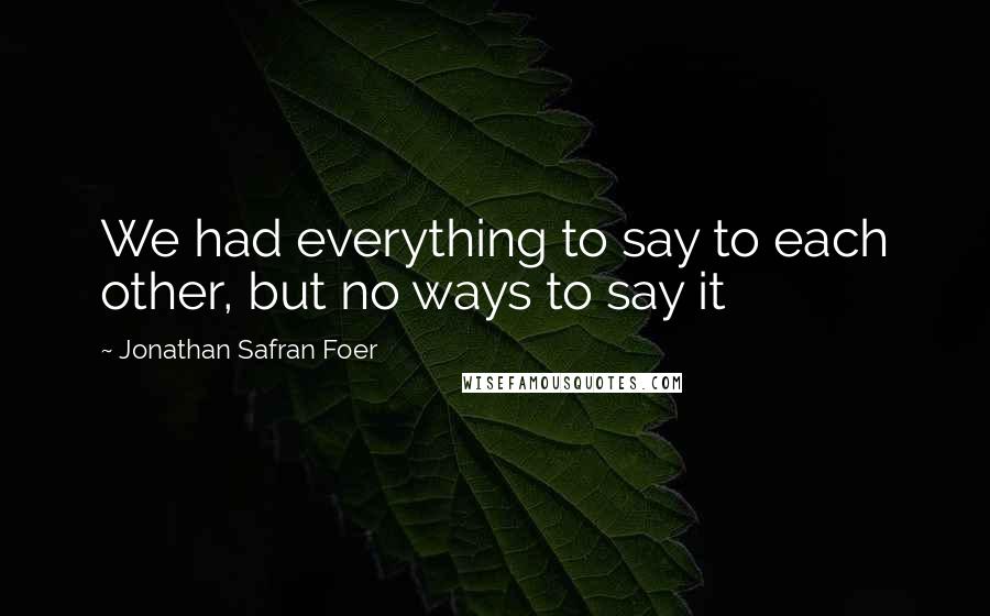 Jonathan Safran Foer Quotes: We had everything to say to each other, but no ways to say it