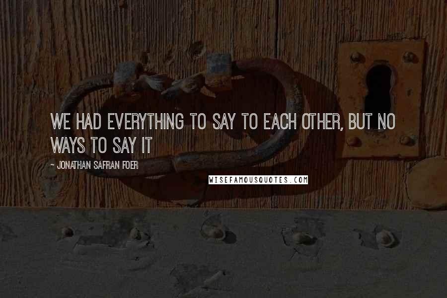 Jonathan Safran Foer Quotes: We had everything to say to each other, but no ways to say it