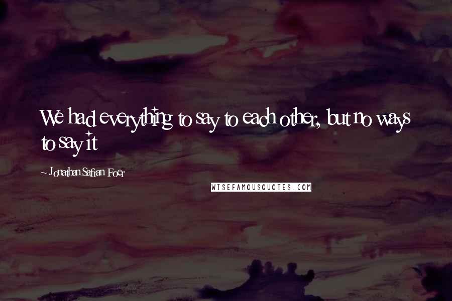 Jonathan Safran Foer Quotes: We had everything to say to each other, but no ways to say it