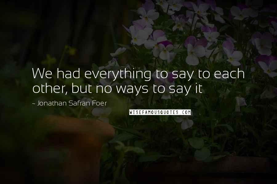 Jonathan Safran Foer Quotes: We had everything to say to each other, but no ways to say it