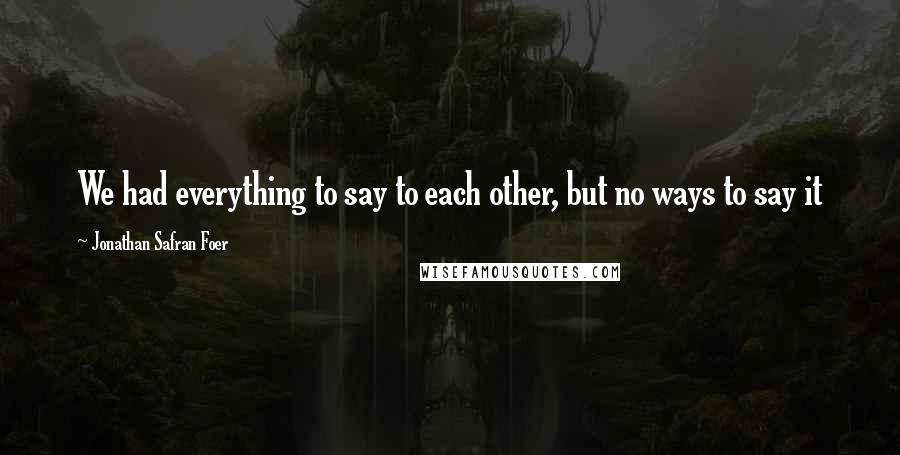 Jonathan Safran Foer Quotes: We had everything to say to each other, but no ways to say it