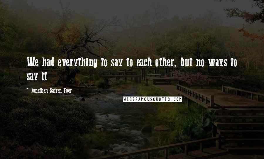 Jonathan Safran Foer Quotes: We had everything to say to each other, but no ways to say it