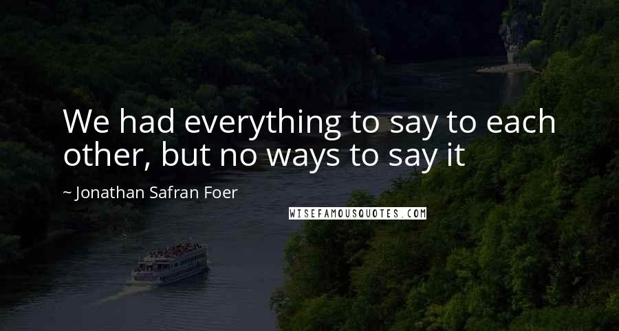 Jonathan Safran Foer Quotes: We had everything to say to each other, but no ways to say it