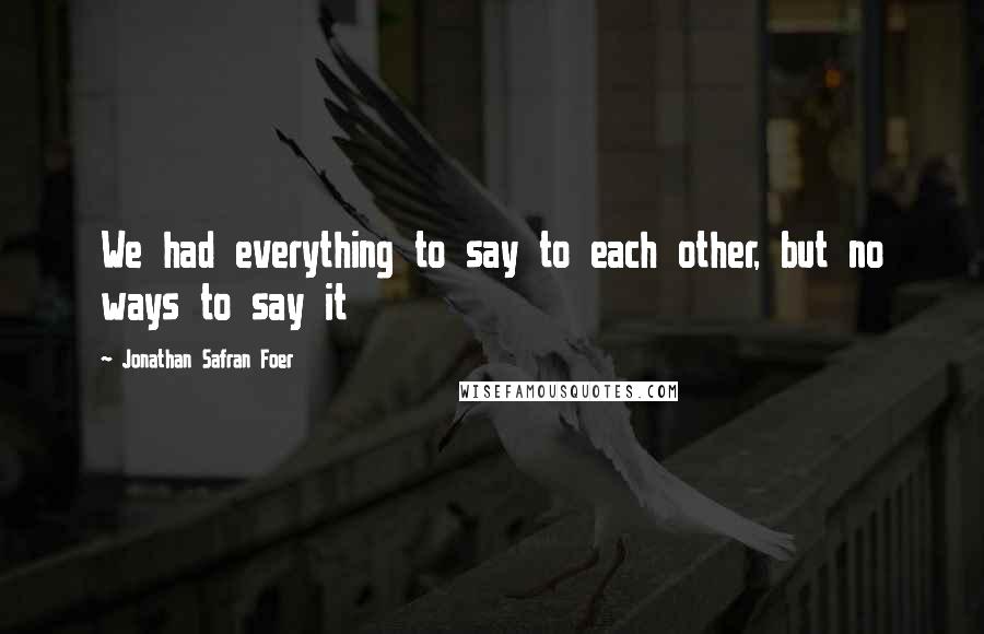 Jonathan Safran Foer Quotes: We had everything to say to each other, but no ways to say it