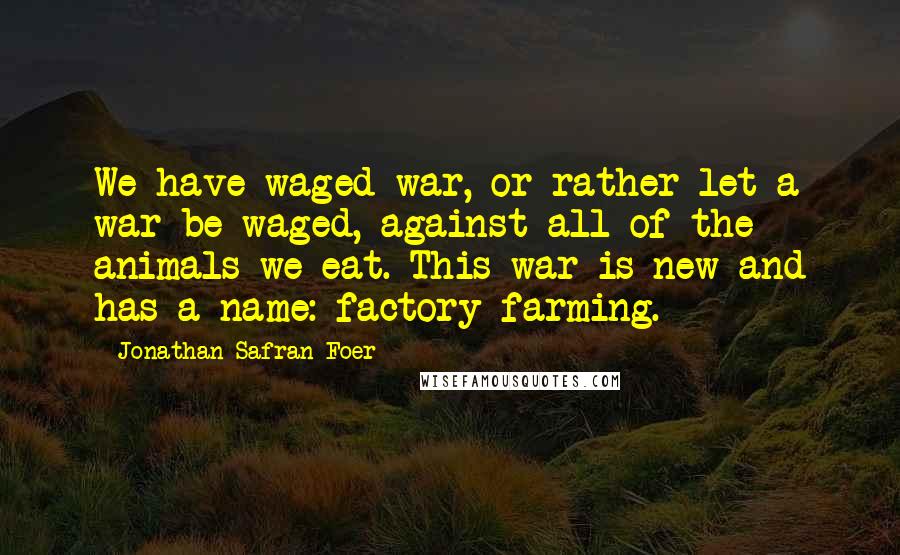 Jonathan Safran Foer Quotes: We have waged war, or rather let a war be waged, against all of the animals we eat. This war is new and has a name: factory farming.