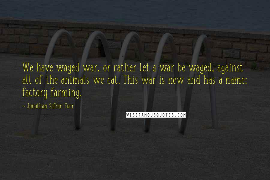 Jonathan Safran Foer Quotes: We have waged war, or rather let a war be waged, against all of the animals we eat. This war is new and has a name: factory farming.