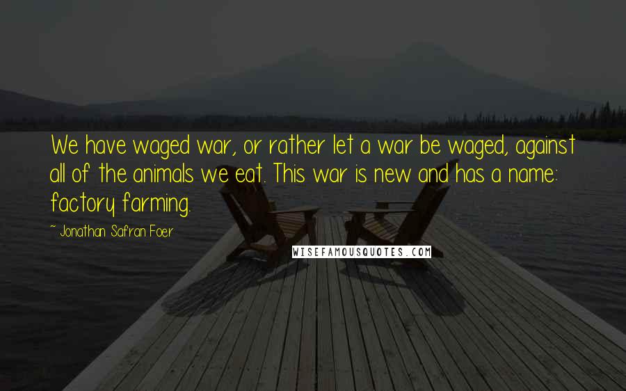 Jonathan Safran Foer Quotes: We have waged war, or rather let a war be waged, against all of the animals we eat. This war is new and has a name: factory farming.