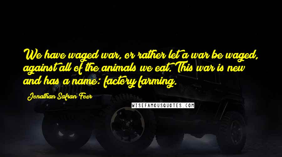 Jonathan Safran Foer Quotes: We have waged war, or rather let a war be waged, against all of the animals we eat. This war is new and has a name: factory farming.