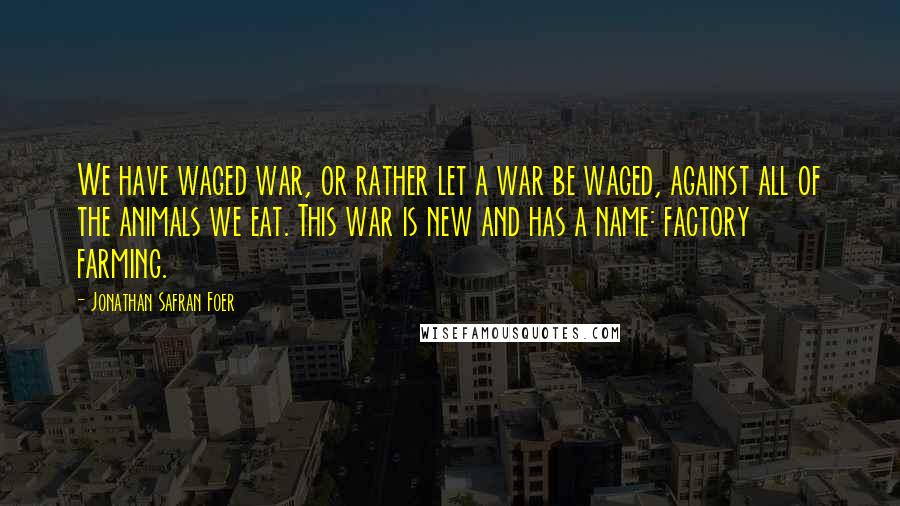 Jonathan Safran Foer Quotes: We have waged war, or rather let a war be waged, against all of the animals we eat. This war is new and has a name: factory farming.