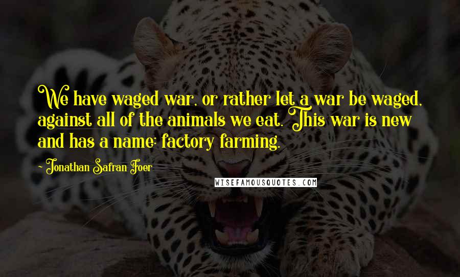 Jonathan Safran Foer Quotes: We have waged war, or rather let a war be waged, against all of the animals we eat. This war is new and has a name: factory farming.