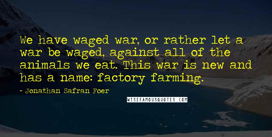 Jonathan Safran Foer Quotes: We have waged war, or rather let a war be waged, against all of the animals we eat. This war is new and has a name: factory farming.