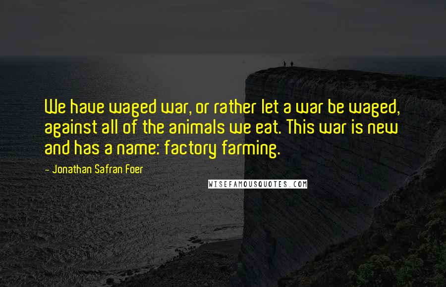 Jonathan Safran Foer Quotes: We have waged war, or rather let a war be waged, against all of the animals we eat. This war is new and has a name: factory farming.