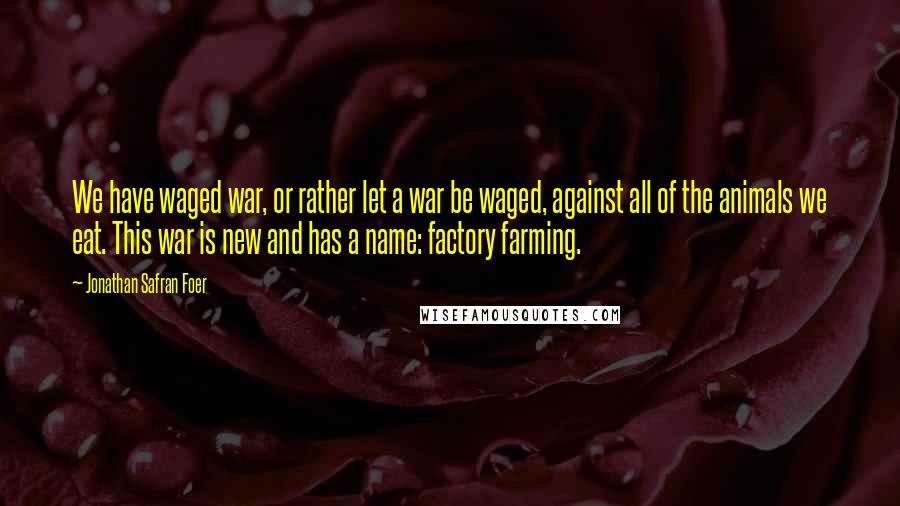 Jonathan Safran Foer Quotes: We have waged war, or rather let a war be waged, against all of the animals we eat. This war is new and has a name: factory farming.