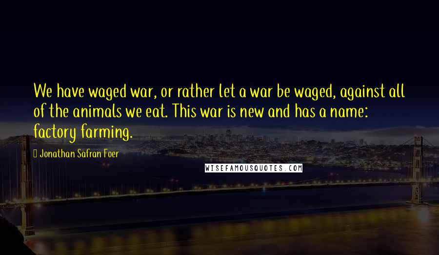 Jonathan Safran Foer Quotes: We have waged war, or rather let a war be waged, against all of the animals we eat. This war is new and has a name: factory farming.