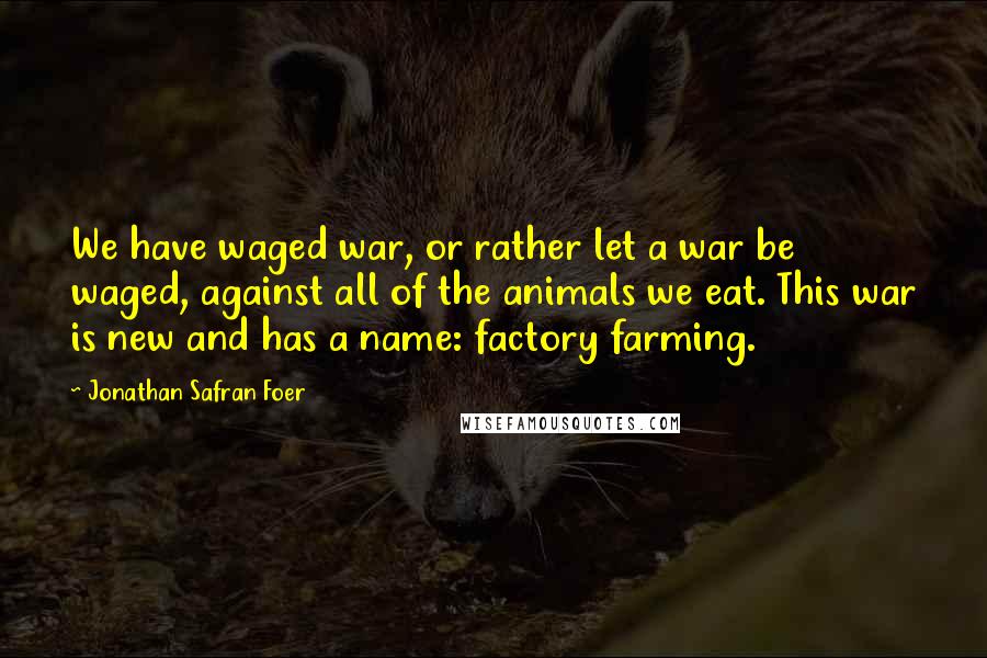 Jonathan Safran Foer Quotes: We have waged war, or rather let a war be waged, against all of the animals we eat. This war is new and has a name: factory farming.