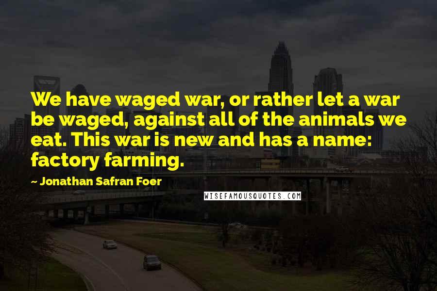 Jonathan Safran Foer Quotes: We have waged war, or rather let a war be waged, against all of the animals we eat. This war is new and has a name: factory farming.