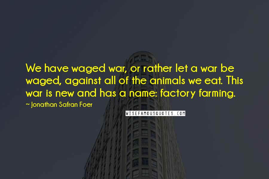 Jonathan Safran Foer Quotes: We have waged war, or rather let a war be waged, against all of the animals we eat. This war is new and has a name: factory farming.