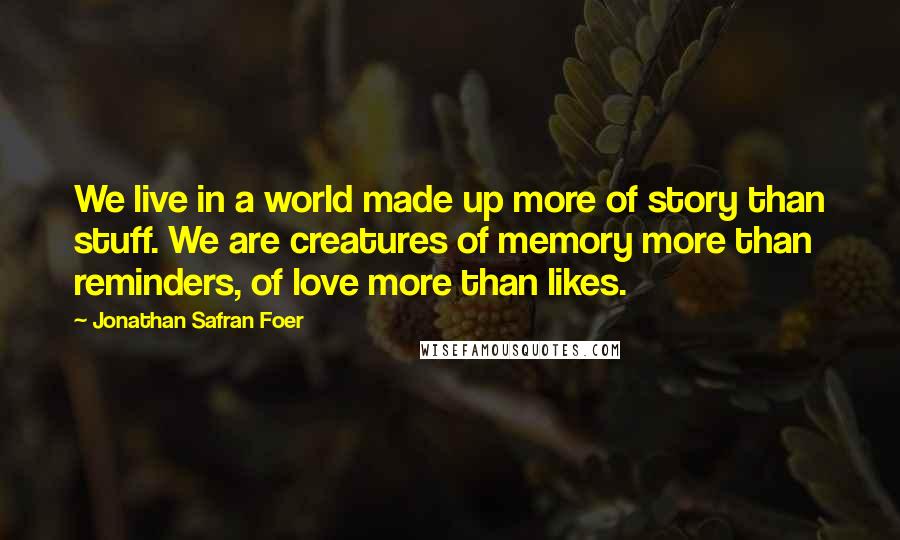 Jonathan Safran Foer Quotes: We live in a world made up more of story than stuff. We are creatures of memory more than reminders, of love more than likes.