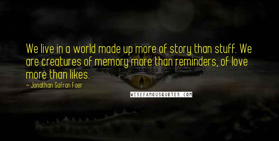 Jonathan Safran Foer Quotes: We live in a world made up more of story than stuff. We are creatures of memory more than reminders, of love more than likes.