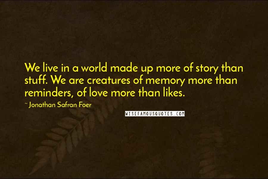 Jonathan Safran Foer Quotes: We live in a world made up more of story than stuff. We are creatures of memory more than reminders, of love more than likes.