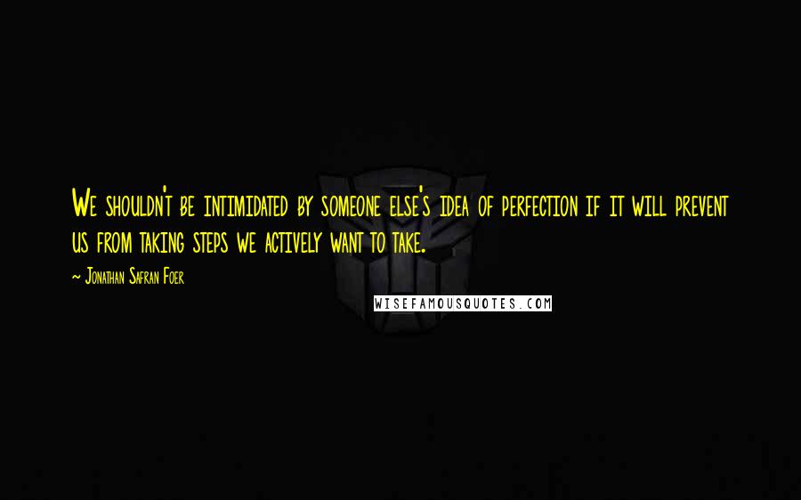 Jonathan Safran Foer Quotes: We shouldn't be intimidated by someone else's idea of perfection if it will prevent us from taking steps we actively want to take.