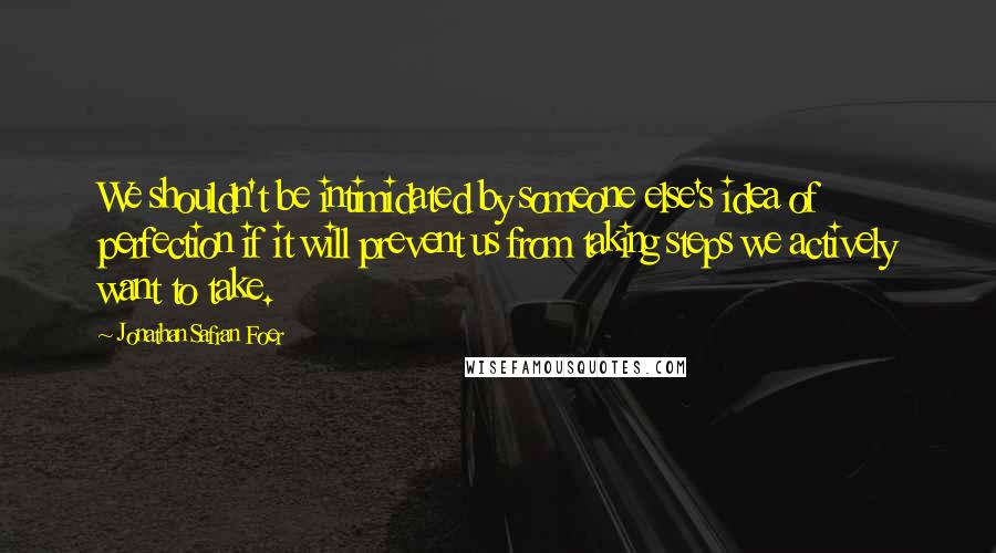 Jonathan Safran Foer Quotes: We shouldn't be intimidated by someone else's idea of perfection if it will prevent us from taking steps we actively want to take.