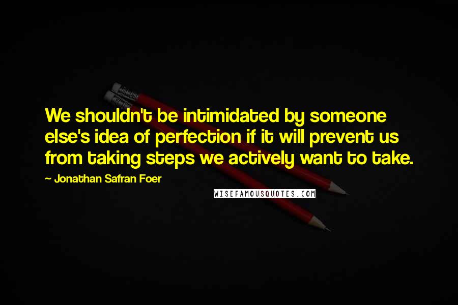 Jonathan Safran Foer Quotes: We shouldn't be intimidated by someone else's idea of perfection if it will prevent us from taking steps we actively want to take.