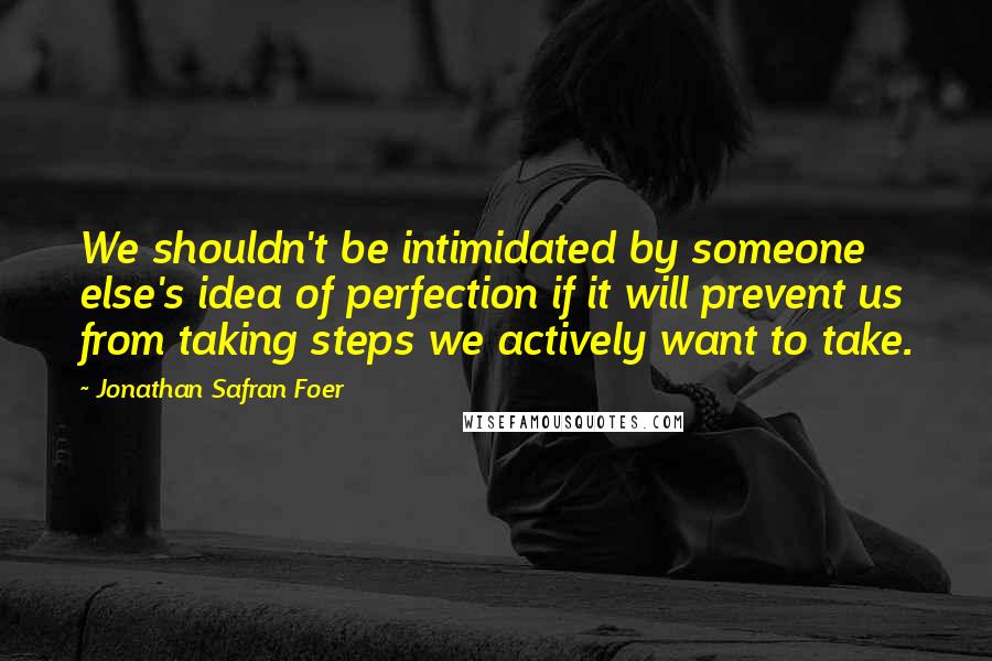 Jonathan Safran Foer Quotes: We shouldn't be intimidated by someone else's idea of perfection if it will prevent us from taking steps we actively want to take.