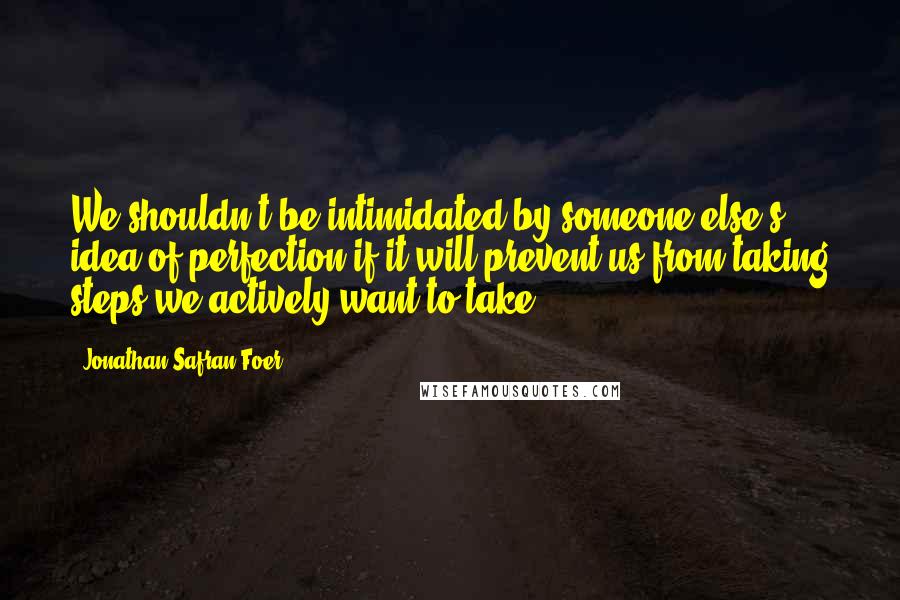 Jonathan Safran Foer Quotes: We shouldn't be intimidated by someone else's idea of perfection if it will prevent us from taking steps we actively want to take.