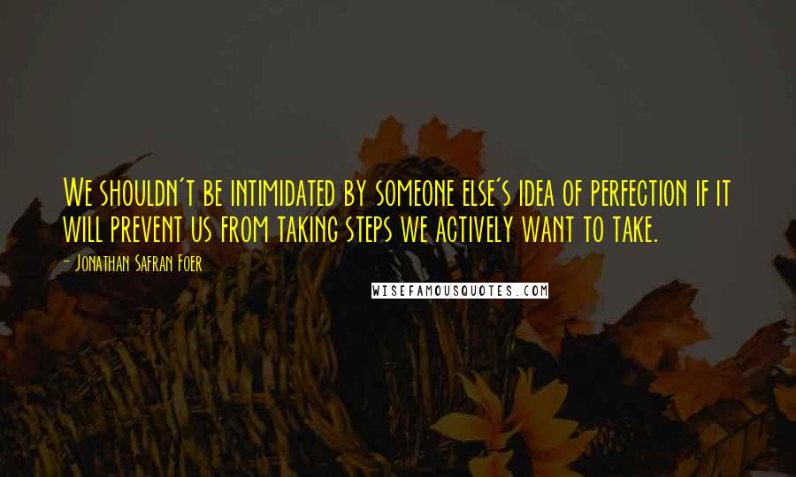 Jonathan Safran Foer Quotes: We shouldn't be intimidated by someone else's idea of perfection if it will prevent us from taking steps we actively want to take.