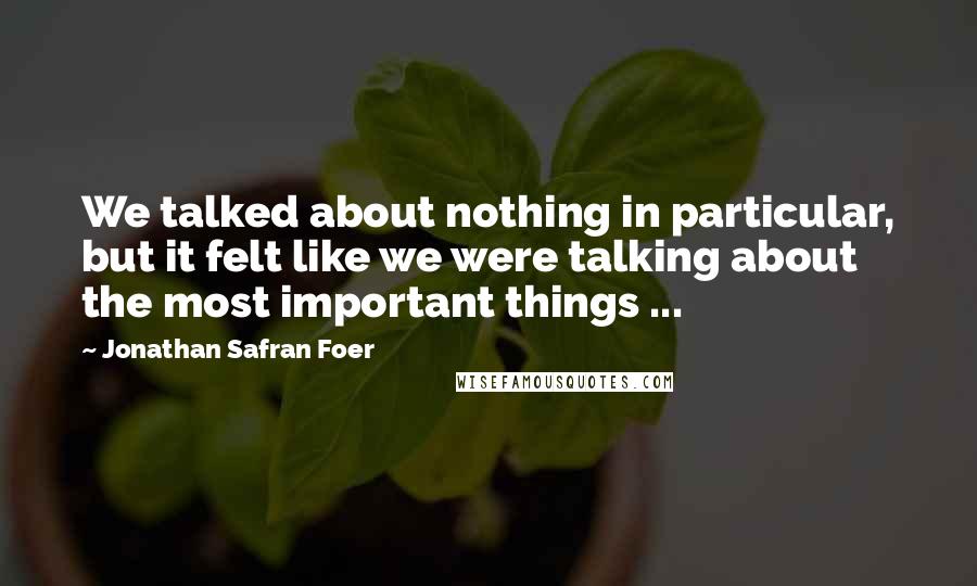 Jonathan Safran Foer Quotes: We talked about nothing in particular, but it felt like we were talking about the most important things ...