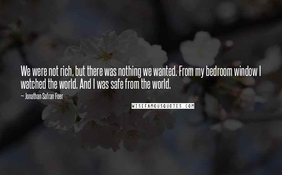 Jonathan Safran Foer Quotes: We were not rich, but there was nothing we wanted. From my bedroom window I watched the world. And I was safe from the world.