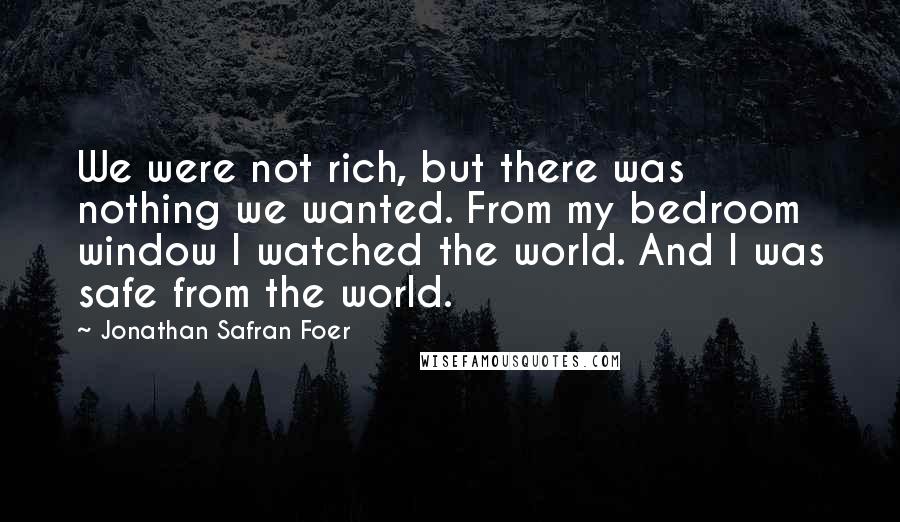 Jonathan Safran Foer Quotes: We were not rich, but there was nothing we wanted. From my bedroom window I watched the world. And I was safe from the world.