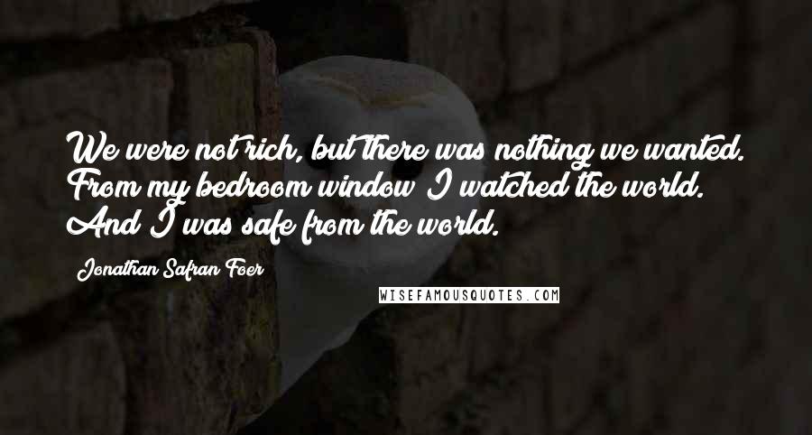 Jonathan Safran Foer Quotes: We were not rich, but there was nothing we wanted. From my bedroom window I watched the world. And I was safe from the world.