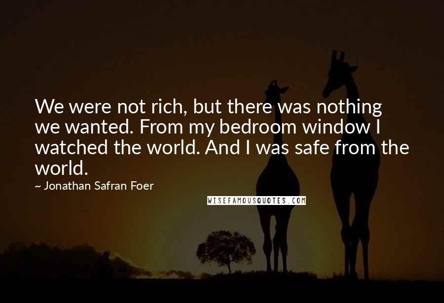 Jonathan Safran Foer Quotes: We were not rich, but there was nothing we wanted. From my bedroom window I watched the world. And I was safe from the world.